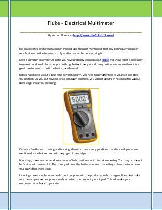 Fluke - Electrical Multimeter
__________________________________________
                        By Vernon Florence - http://www.thefluke117.com/



It is an accepted and often taken for granted, and thus not mentioned, that any technique you use in
your business on the internet is only as effective as the person using it.

Need a common example? All right, you have probably learned about Fluke and know what is necessary
to make it work well. Some people do things better than you and many do it worse; so we think it is a
great idea to want to do it the best - pass them all.

It does not matter about others who perform poorly, you need to pay attention to your self and how
you perform. As you put any kind of ad campaign together, you will not always think about the various
knowledge areas you are using.




If you are familiar with testing and tracking, then you have a very good idea that the small pieces we
mentioned are what you test with any type of campaign.

Nowadays, there is a tremendous amount of information about Internet marketing. You may or may not
be familiar with some of it. The more you know, the better your own marketing is. Read on to increase
your marketing knowledge.

Including some samples or some discount coupons with the product you ship is a good idea. Just make
sure the samples and coupons somehow tie into the product you shipped. This will make your
customers come back to your site.
 