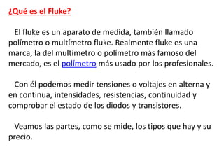 ¿Qué es el Fluke?
El fluke es un aparato de medida, también llamado
polímetro o multímetro fluke. Realmente fluke es una
marca, la del multímetro o polímetro más famoso del
mercado, es el polímetro más usado por los profesionales.
Con él podemos medir tensiones o voltajes en alterna y
en continua, intensidades, resistencias, continuidad y
comprobar el estado de los diodos y transistores.
Veamos las partes, como se mide, los tipos que hay y su
precio.