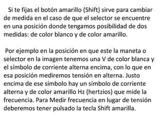 Si te fijas el botón amarillo (Shift) sirve para cambiar
de medida en el caso de que el selector se encuentre
en una posición donde tengamos posibilidad de dos
medidas: de color blanco y de color amarillo.
Por ejemplo en la posición en que este la maneta o
selector en la imagen tenemos una V de color blanca y
el símbolo de corriente alterna encima, con lo que en
esa posición mediremos tensión en alterna. Justo
encima de ese símbolo hay un símbolo de corriente
alterna y de color amarillo Hz (hertzios) que mide la
frecuencia. Para Medir frecuencia en lugar de tensión
deberemos tener pulsado la tecla Shift amarilla.