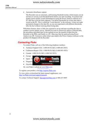 www.netzerotools.com
1750
Operators Manual


                          •   Automatic disturbance capture
                              The Recorder uses an automatic, self-learning threshold routine, which means you do
                              not have to set any event threshold limits before you start recording. You detect and
                              display power quality events (disturbances) using the Power Analyze software on a
                              PC after the event has been captured. You define thresholds for events after data is
                              stored on the PC. This is called the "event detector" in the software. It does not make
                              permanent changes to the data file, so you can experiment with different thresholds
                              after the fact without worrying about losing data.
                          With these features, there is little else required to set up and start recording the data to
                          conduct a power quality survey. Should you want to extensively analyze collected data,
                          the procedures described later in this manual review the transfer of data from the
                          Recorder to the PDA, and finally to a PC. Data may then be analyzed using Power
                          Analyze on a PC. Extensive online help is provided in the Power Analyze software on the
                          product CD shipped with the Recorder.

                   Contacting Fluke
                          To contact Fluke, call one of the following telephone numbers:
                          •   Technical Support USA: 1-800-44-FLUKE (1-800-443-5853)
                          •   Calibration/Repair USA: 1-888-99-FLUKE (1-888-993-5853)
                          •   Canada: 1-800-36-FLUKE (1-800-363-5853)
                          •   Europe: +31 402-675-200
                          •   Japan: +81-3-3434-0181
                          •   Singapore: +65-738-5655
                          •   Anywhere in the world: +1-425-446-5500
                          Or, visit Fluke's website at www.fluke.com
                                                               .
                    To register your product, visit http://register.fluke.com.
                    To view, print, or download the latest manual supplement, visit
                    http://us.fluke.com/usen/support/manuals.
                    To contact Technical Support: fpqsupport@fluke.com or 888-257-9897




       2


                                         www.netzerotools.com
 