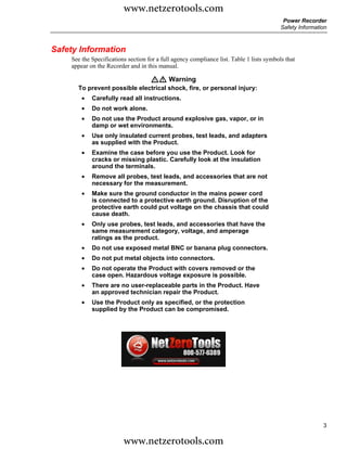 www.netzerotools.com
                                                                                           Power Recorder
                                                                                          Safety Information



Safety Information
    See the Specifications section for a full agency compliance list. Table 1 lists symbols that
    appear on the Recorder and in this manual.

                                    XW Warning
      To prevent possible electrical shock, fire, or personal injury:
        •   Carefully read all instructions.
        •   Do not work alone.
        •   Do not use the Product around explosive gas, vapor, or in
            damp or wet environments.
        •   Use only insulated current probes, test leads, and adapters
            as supplied with the Product.
        •   Examine the case before you use the Product. Look for
            cracks or missing plastic. Carefully look at the insulation
            around the terminals.
        •   Remove all probes, test leads, and accessories that are not
            necessary for the measurement.
        •   Make sure the ground conductor in the mains power cord
            is connected to a protective earth ground. Disruption of the
            protective earth could put voltage on the chassis that could
            cause death.
        •   Only use probes, test leads, and accessories that have the
            same measurement category, voltage, and amperage
            ratings as the product.
        •   Do not use exposed metal BNC or banana plug connectors.
        •   Do not put metal objects into connectors.
        •   Do not operate the Product with covers removed or the
            case open. Hazardous voltage exposure is possible.
        •   There are no user-replaceable parts in the Product. Have
            an approved technician repair the Product.
        •   Use the Product only as specified, or the protection
            supplied by the Product can be compromised.




                                                                                                          3

                         www.netzerotools.com
 