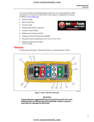 www.netzerotools.com
                                                                                                           Power Recorder
                                                                                                                  Features


    You can also order the following optional accessories. For more information about
    accessories, see Contacting Fluke earlier in this manual. An updated list is always
    available on www.fluke.com.
    •        Soft Carry Bag
    •        Hard Transit Case
    •        Security Cable
    •        Replacement Ethernet Cable Kit
    •        Various Current Probes
    •        Replacement Voltage Lead Set
    •        Clamp-on Current Transformers (3005R)
    •        Flexible Current Transformers (3110, 3210, 3310, 3312)
    •        Interface and Extension Cables
             3570 CT Cable

Features
    The Recorder front panel is illustrated in Figure 1 and described in Table 3.


                        2           3
                                                                                                   4
        1

                                                                                                       5
                                    1750 POWER RECORDER
                                                VOLTAGE
                                                                                       SD
                        POWER


                                                                                                       6

                                            A             B   C        N
                                                                                        ETHERNET
                       100-240 V
                         47-63 Hz
                               ON


                                                CURRENT
                                                                                LINK    BUSY




            13                                                                                     7

                 12                                                                            8
                                                                  11       10   9

                                                                                                           azd09f.eps
                                        Figure 1. Fluke 1750 Power Recorder


                                        WCaution
            Connecting the supplemental ground terminal and the line cord
            safety ground to different ground potentials creates a ground
            loop that can damage the Recorder.




                                                                                                                        5

                                    www.netzerotools.com
 