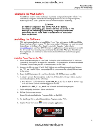 www.netzerotools.com
                                                                                            Power Recorder
                                                                                    Charging the PDA Battery



Charging the PDA Battery
        Your PDA is shipped with a discharged or partially charged, rechargeable battery. You
        should fully charge the battery before setting up the device, and recharge it regularly.
        Refer to your PDA user’s guide for detailed information about the battery.

                                     WCaution
          Do not leave important data on the PDA. If the battery
          discharges completely, you will lose all data not stored in File
          Store (ROM). Discharging the battery completely is similar to
          performing a hard reset. Refer to the PDA Users Manual for
          more information.

Installing the Software
        This section describes how to install Fluke Power View software on the PDA and Fluke
        Power Analyze software on your PC. Keep your product CD in case you need to reinstall
        this software in the future. You should periodically check the Fluke website:
        www.fluke.com to see if any 1750 firmware or application software updates are available
        for download. Fluke encourages you to register the Recorder. After your Recorder has
        been registered, you will receive email notifications of firmware and software update
        availability.

Installing Power View on the PDA
    1. Insert the CD that ships with your PDA. Follow the on-screen instructions to install the
        ActiveSync software for Windows XP (or Mobile Device Center for Windows Vista and
        Windows 7) that allows your PC to communicate with the PDA.
    2. Connect the PDA to your PC with the USB lead and establish communication between
       the PDA and your PC. Keep your product CD in case you need to reinstall this software
       in the future.
    3. Insert the CD that ships with your Recorder in the CD-ROM drive on your PC.
    4. A window appears that lists options on the CD. If the install software window does not
       automatically appear, do the following:
        a. Use Windows Explorer to locate the sw/FPV_Vx.yy.exe file on the CD. Replace x.yy
           with the current version number shipped on the CD.
        b. Double-click FPV_Vx.yy_Install.exe to launch the installation program.
    5. Select a language preference for the installation.
    6. Follow the on-screen prompts.
        Power View is installed in the Programs folder on the PDA.

    7. To start Power View, select Start, and then Programs on the PDA.

    8. Tap the Power View icon (      ) to start using the application.




                                                                                                          9

                             www.netzerotools.com
 
