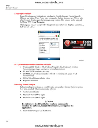 www.netzerotools.com
1750
Operators Manual



            Language Selection
                 Power View features a localized user interface for English, German, French, Spanish,
                 Chinese, and Italian. When Power View operates for the first time on a new PDA or after
                 a hard reset, it directly opens the language setup window. This window is also accessed
                 by Menu>1750 Setup>Language.
                    The Language window also provides the option to choose between the phase identifiers A,
                    B, C and L1, L2, L3.




                                                                                                      Azd110.bmp




            PC System Requirement for Power Analyze
                  • Windows 2000, Windows XP, Windows Vista 32/64bit, Windows 7 32/64bit.
                     Administrator privileges are required to install applications.
                  • PC with 500 MHz or faster processor.
                  • 256 MB RAM, 1 GB recommended (100 MB of available disk space, 10 GB
                     recommended).
                  • 1024 x 768 or higher resolution video.
                  • Keyboard and mouse.

            Installing Power Analyze
                    Before installing the software on your PC, make sure you have Internet Explorer version
                    6, or later, installed. Other recommended software:
                    •    Adobe Acrobat Reader
                    •    Microsoft Word 2000 or higher
                    •    Microsoft Excel 2000 or higher

                                                    WCaution
                        Do not remove the CD until after you have successfully
                        installed the software, rebooted the machine, and opened the
                        application.
                    1. Insert the CD into your CD-ROM drive.




10

                                        www.netzerotools.com
 