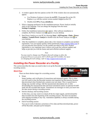 www.netzerotools.com
                                                                                              Power Recorder
                                                                      Installing the Power Recorder at a Facility


        2. A window appears that lists options on the CD. If the window does not automatically
           appear:
                 a. Use Windows Explorer to locate the sw/FPV_Vx.yy.exe file on the CD.
                    Replace x.yy with the current version number shipped on the CD.
                 b. Double-click FPA_Vx.yy_Install.exe.
        3. Select a language preference for the installation process. Power Analyze initially
           starts in this language. You can change the language from the menu
           Settings>Language.
        4. Follow the installation instructions that appear. After software installation is
           complete, the Power Analyze icon        appears on your desktop.
        5. Start Power Analyze on your PC by choosing Start >All Programs >Fluke >Power
           Analyze >Launch Power Analyze or double-click the Power Analyze icon    on
           your desktop.
        6. After the installation is complete, please take a few minutes to complete your product
           registration. You can register quickly online (preferred) at http://register.fluke.com or
           you can print the form and fax it to the number provided on the form. Product
           registration is very important since it allows you to get free software updates and
           helps us provide you with the fastest and most efficient technical support.

                                                 Note
            You may need to change your Windows firewall settings to allow the
            program FPA.exe to use ports 18571 (TCP) and 18572 (UDP). For more
            on changing firewall settings, refer to http://support.microsoft.com.

Installing the Power Recorder at a Facility
This section describes the steps you need to take to set up the Recorder at a facility and begin a
recording session.
Work Flow
      There are three distinct stages for a recording session.
        •    Setup
             Setup, hookup, and verification of connections and measured signals. This is when
             you will want to clear the Recorder memory (not required, but best practice because
             data download when finished only contains your new data). This is a good time to
             change any recorder settings. Edit the measurement description now or after
             downloading the measurement data and insert annotations and/or an optional START
             mark into the recorded data stream. Annotations are messages or notes you insert into
             the data stream during a recording session.
        •    Interim checkup, mid-recording session
             At this time, you may want to re-check all the live input signals, and download the
             data recorded since the beginning of the recording session. This does not interfere
             with ongoing recording in any way. Annotation capability is always available during
             the recording session.
        •    End of recording session
             You can re-verify if desired, correctness of live data and then download data, power
             off the Recorder, and pack up for transport.



                                                                                                              11

                             www.netzerotools.com
 