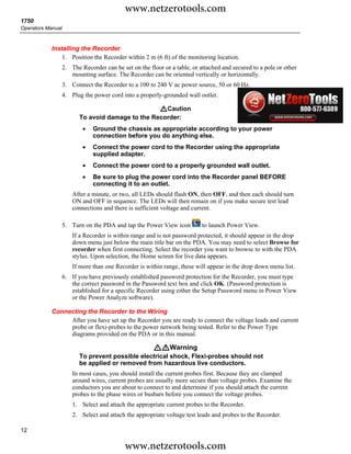 www.netzerotools.com
1750
Operators Manual



            Installing the Recorder
                1. Position the Recorder within 2 m (6 ft) of the monitoring location.
                   2. The Recorder can be set on the floor or a table, or attached and secured to a pole or other
                      mounting surface. The Recorder can be oriented vertically or horizontally.
                   3. Connect the Recorder to a 100 to 240 V ac power source, 50 or 60 Hz.
                   4. Plug the power cord into a properly-grounded wall outlet.

                                                  WCaution
                         To avoid damage to the Recorder:
                           •   Ground the chassis as appropriate according to your power
                               connection before you do anything else.
                           •   Connect the power cord to the Recorder using the appropriate
                               supplied adapter.
                           •   Connect the power cord to a properly grounded wall outlet.
                           •   Be sure to plug the power cord into the Recorder panel BEFORE
                               connecting it to an outlet.
                       After a minute, or two, all LEDs should flash ON, then OFF, and then each should turn
                       ON and OFF in sequence. The LEDs will then remain on if you make secure test lead
                       connections and there is sufficient voltage and current.

                   5. Turn on the PDA and tap the Power View icon          to launch Power View.
                       If a Recorder is within range and is not password protected, it should appear in the drop
                       down menu just below the main title bar on the PDA. You may need to select Browse for
                       recorder when first connecting. Select the recorder you want to browse to with the PDA
                       stylus. Upon selection, the Home screen for live data appears.
                       If more than one Recorder is within range, these will appear in the drop down menu list.
                   6. If you have previously established password protection for the Recorder, you must type
                      the correct password in the Password text box and click OK. (Password protection is
                      established for a specific Recorder using either the Setup Password menu in Power View
                      or the Power Analyze software).

            Connecting the Recorder to the Wiring
                 After you have set up the Recorder you are ready to connect the voltage leads and current
                 probe or flexi-probes to the power network being tested. Refer to the Power Type
                 diagrams provided on the PDA or in this manual.

                                                       XWWarning
                         To prevent possible electrical shock, Flexi-probes should not
                         be applied or removed from hazardous live conductors.
                       In most cases, you should install the current probes first. Because they are clamped
                       around wires, current probes are usually more secure than voltage probes. Examine the
                       conductors you are about to connect to and determine if you should attach the current
                       probes to the phase wires or busbars before you connect the voltage probes.
                       1. Select and attach the appropriate current probes to the Recorder.
                       2. Select and attach the appropriate voltage test leads and probes to the Recorder.

12

                                            www.netzerotools.com
 