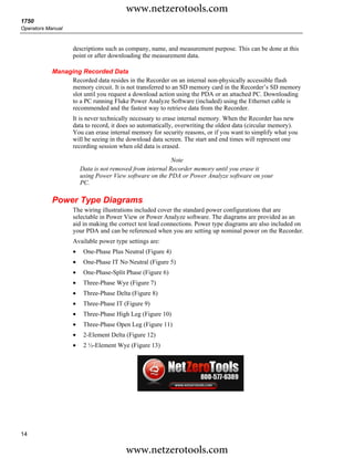 www.netzerotools.com
1750
Operators Manual


                   descriptions such as company, name, and measurement purpose. This can be done at this
                   point or after downloading the measurement data.

            Managing Recorded Data
                 Recorded data resides in the Recorder on an internal non-physically accessible flash
                 memory circuit. It is not transferred to an SD memory card in the Recorder’s SD memory
                 slot until you request a download action using the PDA or an attached PC. Downloading
                 to a PC running Fluke Power Analyze Software (included) using the Ethernet cable is
                 recommended and the fastest way to retrieve data from the Recorder.
                   It is never technically necessary to erase internal memory. When the Recorder has new
                   data to record, it does so automatically, overwriting the oldest data (circular memory).
                   You can erase internal memory for security reasons, or if you want to simplify what you
                   will be seeing in the download data screen. The start and end times will represent one
                   recording session when old data is erased.

                                                          Note
                       Data is not removed from internal Recorder memory until you erase it
                       using Power View software on the PDA or Power Analyze software on your
                       PC.

            Power Type Diagrams
                   The wiring illustrations included cover the standard power configurations that are
                   selectable in Power View or Power Analyze software. The diagrams are provided as an
                   aid in making the correct test lead connections. Power type diagrams are also included on
                   your PDA and can be referenced when you are setting up nominal power on the Recorder.
                   Available power type settings are:
                   •    One-Phase Plus Neutral (Figure 4)
                   •    One-Phase IT No Neutral (Figure 5)
                   •    One-Phase-Split Phase (Figure 6)
                   •    Three-Phase Wye (Figure 7)
                   •    Three-Phase Delta (Figure 8)
                   •    Three-Phase IT (Figure 9)
                   •    Three-Phase High Leg (Figure 10)
                   •    Three-Phase Open Leg (Figure 11)
                   •    2-Element Delta (Figure 12)
                   •    2 ½-Element Wye (Figure 13)




14

                                        www.netzerotools.com
 