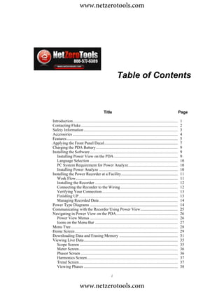 www.netzerotools.com




                                                            Table of Contents



                                                Title                                                                    Page

Introduction........................................................................................................     1
Contacting Fluke................................................................................................         2
Safety Information .............................................................................................         3
Accessories ........................................................................................................     4
Features..............................................................................................................   5
Applying the Front Panel Decal.........................................................................                  7
Charging the PDA Battery .................................................................................               9
Installing the Software .......................................................................................          9
   Installing Power View on the PDA ...............................................................                      9
   Language Selection .......................................................................................            10
   PC System Requirement for Power Analyze.................................................                              10
   Installing Power Analyze ..............................................................................               10
Installing the Power Recorder at a Facility........................................................                      11
   Work Flow.....................................................................................................        11
   Installing the Recorder ..................................................................................            12
   Connecting the Recorder to the Wiring.........................................................                        12
   Verifying Your Connection ...........................................................................                 13
   Finishing UP..................................................................................................        13
   Managing Recorded Data ..............................................................................                 14
Power Type Diagrams .......................................................................................              14
Communicating with the Recorder Using Power View.....................................                                    25
Navigating in Power View on the PDA.............................................................                         26
   Power View Menus .......................................................................................              26
   Icons on the Menu Bar ..................................................................................              27
Menu Tree..........................................................................................................      28
Home Screen......................................................................................................        29
Downloading Data and Erasing Memory ..........................................................                           31
Viewing Live Data.............................................................................................           35
   Scope Screen .................................................................................................        35
   Meter Screen..................................................................................................        36
   Phasor Screen ................................................................................................        36
   Harmonics Screen..........................................................................................            37
   Trend Screen..................................................................................................        37
   Viewing Phases .............................................................................................          38

                                                       i

                         www.netzerotools.com
 