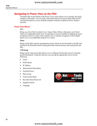 www.netzerotools.com
1750
Operators Manual



            Navigating in Power View on the PDA
                   The Menu Bar on the bottom of the Power View screen allows you to quickly and easily
                   configure a Recorder, view live data, and transfer data to the Secure Data (SD) card for
                   viewing and analysis on your desktop computer using the companion Power Analyze
                   software.

            Power View Menus
                  Live
                   Brings up a list of the live detail views: Scope, Meter, Phasor, Harmonics, and Trend.
                   There are configurable detail views of each type of screen available by tapping the sector
                   of interest or the Live menu. Once a detail view is selected, navigation to all available
                   detail views is accomplished using the Live menu.
                   Menu
                   Brings up the Data memory management screens which are for download to the SD card
                   inserted in the Recorder and for erasing Recorder internal memory and erasing SD card
                   files.
                   1750 Setup
                   Brings up the setup screen that allows you to configure the Recorder and set recording
                   period information. Using this function, you can tap the appropriate icon to set the
                   following:
                   •   Clock
                   •   Probe Detect
                   •   IP Address
                   •   Measurement Description
                   •   Nominal Power
                   •   Phase Swap
                   •   Volts/Current Ratio
                   •   Recorder Name/Password
                   •   Snapshot Period
                   •   Language




26

                                         www.netzerotools.com
 