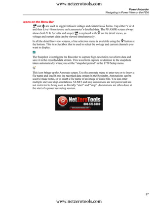www.netzerotools.com
                                                                                            Power Recorder
                                                                        Navigating in Power View on the PDA


Icons on the Menu Bar
           and    are used to toggle between voltage and current wave forms. Tap either V or A
       and then Live>Home to see each parameter’s detailed data. The PHASOR screen always
       shows both V & A (volts and amps).      is replaced with   on the detail views, as
       voltage and current data can be viewed simultaneously.
       In all the detail live view screens, a line selection menu is available using the button at
       the bottom. This is a checkbox that is used to select the voltage and current channels you
       want to display.


       The Snapshot icon triggers the Recorder to capture high-resolution waveform data and
       save it in the recorded data stream. This waveform capture is identical to the snapshots
       taken automatically when you set the “snapshot period” in the 1750 Setup menu.


       This icon brings up the Annotate screen. Use the annotate menu to enter text or to insert a
       file name and load it into the recorded data stream in the Recorder. Annotations can be
       used to make notes, or to insert a file name of an image or audio file. You can enter
       multiple start and stop annotations. START and stop annotations are not paired and are
       not restricted to being used as literally “start” and “stop”. Annotations are often done at
       the start of a power recording session.




                                                                                                        27

                            www.netzerotools.com
 