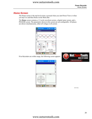 www.netzerotools.com
                                                                                    Power Recorder
                                                                                      Home Screen



Home Screen
    The Home screen is the top-level screen, accessed when you start Power View or when
    you tap Live and then Home on the Menu Bar.
    The Home screen contains a 1.5 cycle waveform screen, a digital meter screen, and a
    PHASOR screen. The parameters shown in this screen are not configurable. All phases
    are shown simultaneously, either all voltage or all current.




                                                                                   Azd111.bmp

    If no Recorders are within range, the following screen appears:




                                                                                   Azd112.bmp




                                                                                                29

                        www.netzerotools.com
 