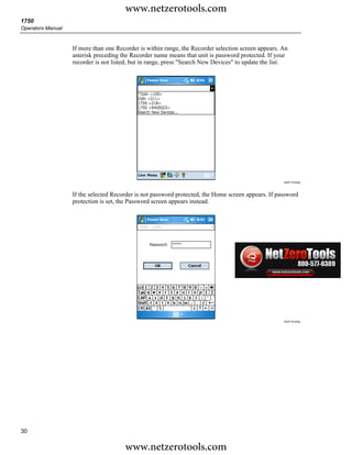 www.netzerotools.com
1750
Operators Manual


                   If more than one Recorder is within range, the Recorder selection screen appears. An
                   asterisk preceding the Recorder name means that unit is password protected. If your
                   recorder is not listed, but in range, press "Search New Devices" to update the list.




                                                                                                     Azd113.bmp



                   If the selected Recorder is not password protected, the Home screen appears. If password
                   protection is set, the Password screen appears instead.




                                                                                                     Azd114.bmp




30

                                       www.netzerotools.com
 