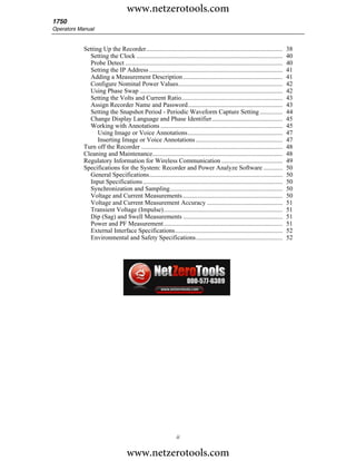 www.netzerotools.com
1750
Operators Manual


            Setting Up the Recorder.....................................................................................        38
              Setting the Clock ...........................................................................................     40
              Probe Detect ..................................................................................................   40
              Setting the IP Address ...................................................................................        41
              Adding a Measurement Description ..............................................................                   41
              Configure Nominal Power Values.................................................................                   42
              Using Phase Swap .........................................................................................        42
              Setting the Volts and Current Ratio...............................................................                43
              Assign Recorder Name and Password...........................................................                      43
              Setting the Snapshot Period - Periodic Waveform Capture Setting ..............                                    44
              Change Display Language and Phase Identifier............................................                          45
              Working with Annotations ............................................................................             45
                  Using Image or Voice Annotations...........................................................                   47
                  Inserting Image or Voice Annotations ......................................................                   47
            Turn off the Recorder ........................................................................................      48
            Cleaning and Maintenance.................................................................................           48
            Regulatory Information for Wireless Communication ......................................                            49
            Specifications for the System: Recorder and Power Analyze Software ............                                     50
              General Specifications...................................................................................         50
              Input Specifications .......................................................................................      50
              Synchronization and Sampling......................................................................                50
              Voltage and Current Measurements ..............................................................                   50
              Voltage and Current Measurement Accuracy ...............................................                          51
              Transient Voltage (Impulse)..........................................................................             51
              Dip (Sag) and Swell Measurements ..............................................................                   51
              Power and PF Measurement ..........................................................................               51
              External Interface Specifications...................................................................              52
              Environmental and Safety Specifications......................................................                     52




                                                                ii

                                    www.netzerotools.com
 