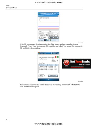www.netzerotools.com
1750
Operators Manual




                                                                                                     Azd117.bmp


                   If the SD storage card already contains data files, it may not have room for the new
                   download. Power View alerts you to this condition and asks if you would like to erase the
                   SD card before downloading.




                                                                                                     Azd107s.bmp



                   You can also access the SD card to delete files by selecting Tools>1750 SD Memory
                   from the Data menu option.




32

                                       www.netzerotools.com
 