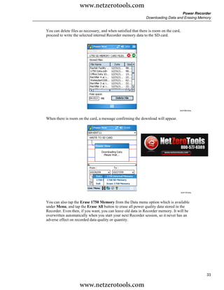 www.netzerotools.com
                                                                                   Power Recorder
                                                               Downloading Data and Erasing Memory


You can delete files as necessary, and when satisfied that there is room on the card,
proceed to write the selected internal Recorder memory data to the SD card.




                                                                                    Azd108s.bmp



When there is room on the card, a message confirming the download will appear.




                                                                                        Azd118.bmp




You can also tap the Erase 1750 Memory from the Data menu option which is available
under Menu, and tap the Erase All button to erase all power quality data stored in the
Recorder. Even then, if you want, you can leave old data in Recorder memory. It will be
overwritten automatically when you start your next Recorder session, so it never has an
adverse effect on recorded data quality or quantity.




                                                                                                     33

                     www.netzerotools.com
 