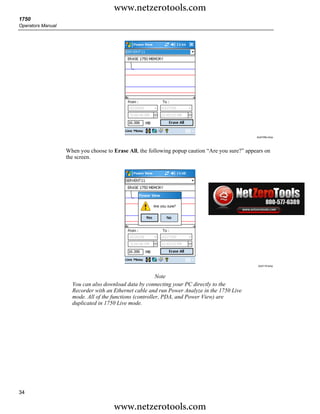 www.netzerotools.com
1750
Operators Manual




                                                                                                 Azd109s.bmp




                   When you choose to Erase All, the following popup caution “Are you sure?” appears on
                   the screen.




                                                                                                  Azd119.bmp



                                                          Note
                     You can also download data by connecting your PC directly to the
                     Recorder with an Ethernet cable and run Power Analyze in the 1750 Live
                     mode. All of the functions (controller, PDA, and Power View) are
                     duplicated in 1750 Live mode.




34

                                      www.netzerotools.com
 