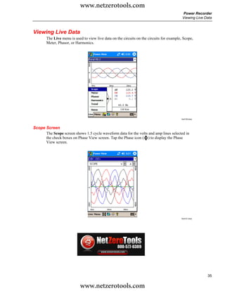 www.netzerotools.com
                                                                                           Power Recorder
                                                                                           Viewing Live Data



Viewing Live Data
       The Live menu is used to view live data on the circuits on the circuits for example, Scope,
       Meter, Phasor, or Harmonics.




                                                                                          Azd120.bmp




Scope Screen
      The Scope screen shows 1.5 cycle waveform data for the volts and amp lines selected in
      the check boxes on Phase View screen. Tap the Phase icon ( ) to display the Phase
      View screen.




                                                                                          Azd121.bmp




                                                                                                         35

                           www.netzerotools.com
 