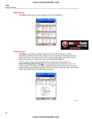 www.netzerotools.com
1750
Operators Manual



            Meter Screen
                   The Meter screen shows numeric readings for all selected phases.




                                                                                                       Azd122.bmp




            Phasor Screen
                  The Phasor screen shows voltage (long arrows with solid arrowheads), current
                  amplitudes, and phase angles. This screen is used to verify proper test lead and current
                  probe connections. You can use the V and A arrows on the upper right of the screen to
                  change the scaling of voltage and current on the PHASOR diagram.
                    You can easily correct an erroneous Recorder connection by going directly to
                    Menu1750 SetupPhase Swap ( ) and using the Recorder to internally invert a CT,
                    swap a voltage or CT phase, or modify a scaling parameter, then return to the screen to
                    verify that the correction has been made. There is no need to touch the cables. See “Phase
                    Swap” later in the manual for additional information.




                                                                                                       Azd123.bmp




36

                                        www.netzerotools.com
 