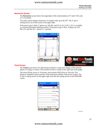 www.netzerotools.com
                                                                                              Power Recorder
                                                                                              Viewing Live Data


Harmonics Screen
     The Harmonics screen shows the magnitudes of the selected phases of V and I. The scale
     is % of nominal.
        The slider control displays harmonics of a higher order up to the 50th. The V and A
        scaling arrows are on the screen in the upper right.
        If the power type is delta, V phases are AB, BC, and CA (L1L2, L2L3, L3L1 is available
        as a localized European labeling scheme). If the power type is Wye, V phases are AN,
        BN, CN, and NG. (N = neutral, G = ground).




                                                                                              Azd124.bmp



Trend Screen
      The Trend screen shows live data being recorded as a strip chart display of the selected
      phases of voltage or current. This moment in time is visible on the right side of the graph.
        The traces fill the screen in 10 minutes, and continue FIFO (first-in, first-out). This
        feature is intended to paint a picture of the short-term stability of the power system. The
        V and A scaling arrows on the upper right work like the scaling arrows on the PHASOR
        screen.




                                                                                              Azd125.bmp




                                                                                                            37

                             www.netzerotools.com
 