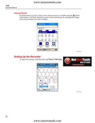 www.netzerotools.com
1750
Operators Manual



            Viewing Phases
                  In all the detail Live View screen, a line selection menu is available using the button
                  at the bottom. The Phase Selection screen reveals check boxes for selecting the voltage
                  and current channels you want to display.




                                                                                                    Azd126.bmp




            Setting Up the Recorder
                   To adjust the settings of the Recorder, tap Menu>1750 Setup.




                                                                                                    Azd127.bmp




38

                                        www.netzerotools.com
 