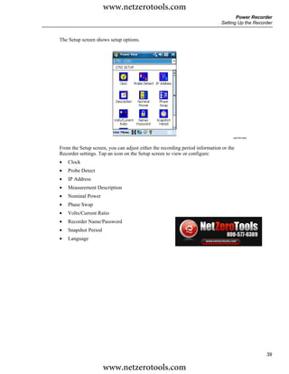 www.netzerotools.com
                                                                                    Power Recorder
                                                                             Setting Up the Recorder


The Setup screen shows setup options.




                                                                                   azd140.bmp



From the Setup screen, you can adjust either the recording period information or the
Recorder settings. Tap an icon on the Setup screen to view or configure:
•   Clock
•   Probe Detect
•   IP Address
•   Measurement Description
•   Nominal Power
•   Phase Swap
•   Volts/Current Ratio
•   Recorder Name/Password
•   Snapshot Period
•   Language




                                                                                                 39

                      www.netzerotools.com
 