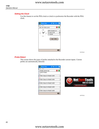 www.netzerotools.com
1750
Operators Manual



            Setting the Clock
                   Use this feature to set the PDA clock or clock to synchronize the Recorder with the PDA
                   clock.




                                                                                                     Azd128.bpm




            Probe Detect
                  This screen shows the types of probes attached to the Recorder current inputs. Current
                  probes are automatically detected.




                                                                                                     azd129.bmp




40

                                        www.netzerotools.com
 