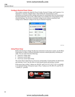 www.netzerotools.com
1750
Operators Manual



            Configure Nominal Power Values
                  This window contains the setup for Power Config, Nominal Voltage, and Frequency. It is
                  important to correctly configure these values before the measurement as some
                  calculations are based on these settings and cannot be recalculated after the measurement
                  has been performed. Click on the 3-phase delta icon to display the wiring diagram of the
                  selected topology. The list box of nominal voltage levels contains commonly used
                  voltage levels. Different voltage levels may be entered if required.




                                                                                                     Azd131.bmp




            Using Phase Swap
                  Rather than having to change the physical connections to the power system, use the Phase
                  Swap feature to make a software-selectable correction without physically switching the
                  cable. You can select from the following:
                  • Swap any voltage input
                  • Swap any current input
                  • Invert any current input clamp
                   The screen shows check boxes to invert any current probe. Current probes are directional,
                   and selecting “invert” has the effect of removing the probe and turning it around.
                   If the power type is delta, V phases are AB, BC, and CA (L1L2, L2L3, L3L1 is available
                   as an optional setting). If the power type is Wye, V phases are AN, BN, CN, and NG. (N
                   = neutral, G = ground).




42

                                        www.netzerotools.com
 