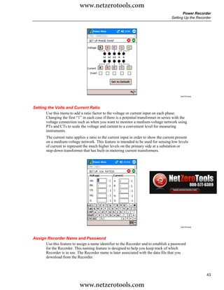 www.netzerotools.com
                                                                                               Power Recorder
                                                                                        Setting Up the Recorder




                                                                                              Azd133.bmp




Setting the Volts and Current Ratio
       Use this menu to add a ratio factor to the voltage or current input on each phase.
       Changing the first “1” in each case if there is a potential transformer in series with the
       voltage connection such as when you want to monitor a medium-voltage network using
       PTs and CTs to scale the voltage and current to a convenient level for measuring
       instruments.
        The current ratio applies a ratio to the current input in order to show the current present
        on a medium-voltage network. This feature is intended to be used for sensing low levels
        of current to represent the much higher levels on the primary side at a substation or
        step-down transformer that has built-in metering current transformers.




                                                                                              Azd134.bmp




Assign Recorder Name and Password
      Use this feature to assign a name identifier to the Recorder and to establish a password
      for the Recorder. This naming feature is designed to help you keep track of which
      Recorder is in use. The Recorder name is later associated with the data file that you
      download from the Recorder.



                                                                                                            43

                             www.netzerotools.com
 