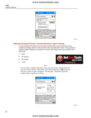www.netzerotools.com
1750
Operators Manual




                                                                                                     Azd132.bmp




            Setting the Snapshot Period - Periodic Waveform Capture Setting
                   Use the Snapshot Period screen to program the Recorder to take automatic power
                   conditions readings which are then stored in the recorded data stream. These snapshots
                   contain a phasor diagram, waveforms of current and voltage, harmonics profiles, and
                   other data.
                    •    None
                    •    10 minutes
                    •    30 minutes
                    •    1 hour

                                                            Note
                        You can take a snapshot manually at any time at any time while connected
                        over the wireless link to a Recorder. Press the Waveform icon   on any of
                        the View screens to take a snapshot. The message, “Snapshot Acquired”
                        confirms that a snapshot was taken.




                                                                                                     Azd135.bmp




44

                                         www.netzerotools.com
 