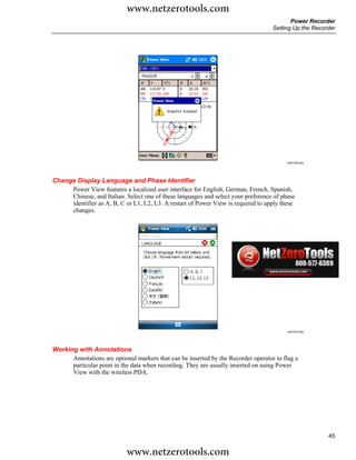 www.netzerotools.com
                                                                                           Power Recorder
                                                                                    Setting Up the Recorder




                                                                                         Azd139.bmp




Change Display Language and Phase Identifier
     Power View features a localized user interface for English, German, French, Spanish,
     Chinese, and Italian. Select one of these languages and select your preference of phase
     identifier as A, B, C or L1, L2, L3. A restart of Power View is required to apply these
     changes.




                                                                                          azd142.bmp




Working with Annotations
      Annotations are optional markers that can be inserted by the Recorder operator to flag a
      particular point in the data when recording. They are usually inserted on using Power
      View with the wireless PDA.




                                                                                                        45

                            www.netzerotools.com
 
