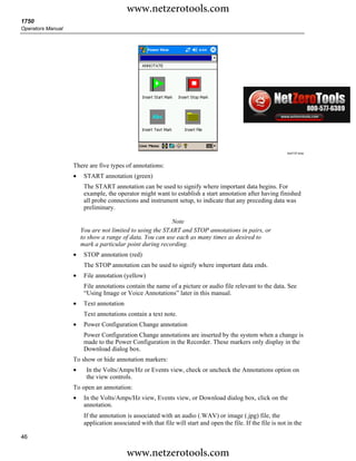 www.netzerotools.com
1750
Operators Manual




                                                                                                              Azd137.bmp



                   There are five types of annotations:
                   •    START annotation (green)
                        The START annotation can be used to signify where important data begins. For
                        example, the operator might want to establish a start annotation after having finished
                        all probe connections and instrument setup, to indicate that any preceding data was
                        preliminary.

                                                           Note
                       You are not limited to using the START and STOP annotations in pairs, or
                       to show a range of data. You can use each as many times as desired to
                       mark a particular point during recording.
                   •    STOP annotation (red)
                        The STOP annotation can be used to signify where important data ends.
                   •    File annotation (yellow)
                        File annotations contain the name of a picture or audio file relevant to the data. See
                        “Using Image or Voice Annotations” later in this manual.
                   •    Text annotation
                        Text annotations contain a text note.
                   •    Power Configuration Change annotation
                        Power Configuration Change annotations are inserted by the system when a change is
                        made to the Power Configuration in the Recorder. These markers only display in the
                        Download dialog box.
                   To show or hide annotation markers:
                   •     In the Volts/Amps/Hz or Events view, check or uncheck the Annotations option on
                         the view controls.
                   To open an annotation:
                   •    In the Volts/Amps/Hz view, Events view, or Download dialog box, click on the
                        annotation.
                        If the annotation is associated with an audio (.WAV) or image (.jpg) file, the
                        application associated with that file will start and open the file. If the file is not in the

46

                                          www.netzerotools.com
 