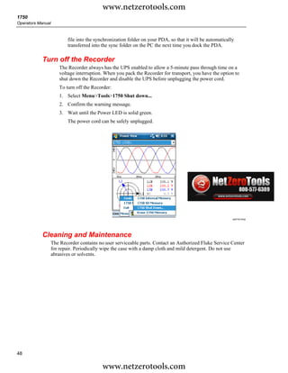 www.netzerotools.com
1750
Operators Manual


                          file into the synchronization folder on your PDA, so that it will be automatically
                          transferred into the sync folder on the PC the next time you dock the PDA.

            Turn off the Recorder
                      The Recorder always has the UPS enabled to allow a 5-minute pass through time on a
                      voltage interruption. When you pack the Recorder for transport, you have the option to
                      shut down the Recorder and disable the UPS before unplugging the power cord.
                      To turn off the Recorder:
                      1. Select Menu>Tools>1750 Shut down...
                      2. Confirm the warning message.
                      3. Wait until the Power LED is solid green.
                          The power cord can be safely unplugged.




                                                                                                           azd143.bmp




            Cleaning and Maintenance
                   The Recorder contains no user serviceable parts. Contact an Authorized Fluke Service Center
                   for repair. Periodically wipe the case with a damp cloth and mild detergent. Do not use
                   abrasives or solvents.




48

                                           www.netzerotools.com
 