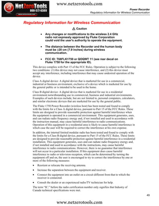 www.netzerotools.com
                                                                                         Power Recorder
                                                       Regulatory Information for Wireless Communication



Regulatory Information for Wireless Communication
                                       W Caution
           •   Any changes or modifications to the wireless 2.4 GHz
               radio not expressly approved by Fluke Corporation
               could void the user's authority to operate the equipment.

           •   The distance between the Recorder and the human body
               must be ≥20 cm (7.9 inches) during wireless
               communication.

           •   FCC ID: T68FLK1750 or QOQWT 11 (see rear decal on
               Fluke 1750 for the appropriate ID).
    This device complies with Part 15 of the FCC Rules. Operation is subject to the following
    two conditions: (1) this device may not cause interference, and (2) this device must
    accept any interference, including interference that may cause undesired operation of the
    device.
    Class A digital device: A digital device that is marketed for use in a commercial,
    industrial or business environment, exclusive of a device which is marketed for use by
    the general public or is intended to be used in the home.
    Class B digital device: A digital device that is marketed for use in a residential
    environment notwithstanding use in commercial, business and industrial environments.
    Examples of such devices include, but are not limited to, personal computers, calculators,
    and similar electronic devices that are marketed for use by the general public.
    The Fluke 1750 Power Recorder (wireless host) has been tested and found to comply
    with the limits for a Class A digital device, pursuant to Part 15 of the FCC Rules. These
    limits are designed to provide reasonable protection against harmful interference when
    the equipment is operated in a commercial environment. This equipment generates, uses,
    and can radiate radio frequency energy and, if not installed and used in accordance with
    the instruction manual, may cause harmful interference to radio communications.
    Operation of this equipment in a residential area is likely to cause harmful interference in
    which case the user will be required to correct the interference at his own expense.
    In addition, the internal limited modular radio has been tested and found to comply with
    the limits for a Class B digital device, pursuant to Part 15 of the FCC Rules. These limits
    are designed to provide reasonable protection against harmful interference in a residential
    installation. This equipment generates, uses and can radiate radio frequency energy and,
    if not installed and used in accordance with the instructions, may cause harmful
    interference to radio communications. However, there is no guarantee that interference
    will not occur in a particular installation. If this equipment does cause harmful
    interference to radio or television reception, which can be determined by turning the
    equipment off and on, the user is encouraged to try to correct the interference by one or
    more of the following measures:
    •   Reorient or relocate the receiving antenna.
    •   Increase the separation between the equipment and receiver.
    •   Connect the equipment into an outlet on a circuit different from that to which the
        receiver is connected.
    •   Consult the dealer or an experienced radio/TV technician for help.
    The term “IC:” before the radio certification number only signifies that Industry of
    Canada technical specifications were met.
                                                                                                     49

                         www.netzerotools.com
 