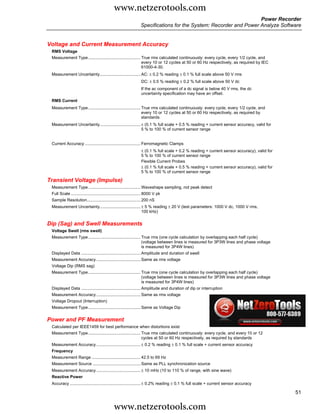 www.netzerotools.com
                                                                                                                     Power Recorder
                                                                   Specifications for the System: Recorder and Power Analyze Software


Voltage and Current Measurement Accuracy
 RMS Voltage
 Measurement Type ............................................. True rms calculated continuously: every cycle, every 1/2 cycle, and
                                                                every 10 or 12 cycles at 50 or 60 Hz respectively, as required by IEC
                                                                61000-4-30.
 Measurement Uncertainty................................... AC: ± 0.2 % reading ± 0.1 % full scale above 50 V rms
                                                                   DC: ± 0.5 % reading ± 0.2 % full scale above 50 V dc
                                                                   If the ac component of a dc signal is below 40 V rms, the dc
                                                                   uncertainty specification may have an offset.
 RMS Current
 Measurement Type ............................................. True rms calculated continuously: every cycle, every 1/2 cycle, and
                                                                every 10 or 12 cycles at 50 or 60 Hz respectively, as required by
                                                                standards
 Measurement Uncertainty................................... ± (0.1 % full scale + 0.5 % reading + current sensor accuracy, valid for
                                                            5 % to 100 % of current sensor range


 Current Accuracy ................................................ Ferromagnetic Clamps
                                                                   ± (0.1 % full scale + 0.2 % reading + current sensor accuracy), valid for
                                                                   5 % to 100 % of current sensor range
                                                                   Flexible Current Probes
                                                                   ± (0.1 % full scale + 0.5 % reading + current sensor accuracy), valid for
                                                                   5 % to 100 % of current sensor range

Transient Voltage (Impulse)
 Measurement Type ............................................. Waveshape sampling, not peak detect
 Full Scale ............................................................ 8000 V pk
 Sample Resolution.............................................. 200 nS
 Measurement Uncertainty................................... ± 5 % reading ± 20 V (test parameters: 1000 V dc, 1000 V rms,
                                                            100 kHz)


Dip (Sag) and Swell Measurements
 Voltage Swell (rms swell)
 Measurement Type ............................................. True rms (one cycle calculation by overlapping each half cycle)
                                                                (voltage between lines is measured for 3P3W lines and phase voltage
                                                                is measured for 3P4W lines)
 Displayed Data ................................................... Amplitude and duration of swell
 Measurement Accuracy ...................................... Same as rms voltage
 Voltage Dip (RMS sag)
 Measurement Type ............................................. True rms (one cycle calculation by overlapping each half cycle)
                                                                (voltage between lines is measured for 3P3W lines and phase voltage
                                                                is measured for 3P4W lines)
 Displayed Data ................................................... Amplitude and duration of dip or interruption
 Measurement Accuracy ...................................... Same as rms voltage
 Voltage Dropout (Interruption)
 Measurement Type ............................................. Same as Voltage Dip


Power and PF Measurement
 Calculated per IEEE1459 for best performance when distortions exist
 Measurement Type ............................................. True rms calculated continuously: every cycle, and every 10 or 12
                                                                cycles at 50 or 60 Hz respectively, as required by standards
 Measurement Accuracy ...................................... ± 0.2 % reading ± 0.1 % full scale + current sensor accuracy
 Frequency
 Measurement Range .......................................... 42.5 to 69 Hz
 Measurement Source ......................................... Same as PLL synchronization source
 Measurement Accuracy ...................................... ± 10 mHz (10 to 110 % of range, with sine wave)
 Reactive Power
 Accuracy ............................................................. ± 0.2% reading ± 0.1 % full scale + current sensor accuracy

                                                                                                                                               51

                                               www.netzerotools.com
 