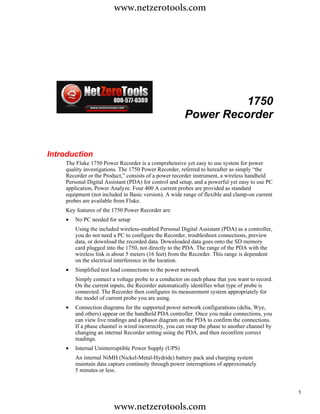 www.netzerotools.com




                                                                 1750
                                                       Power Recorder


Introduction
    The Fluke 1750 Power Recorder is a comprehensive yet easy to use system for power
    quality investigations. The 1750 Power Recorder, referred to hereafter as simply “the
    Recorder or the Product,” consists of a power recorder instrument, a wireless handheld
    Personal Digital Assistant (PDA) for control and setup, and a powerful yet easy to use PC
    application, Power Analyze. Four 400 A current probes are provided as standard
    equipment (not included in Basic version). A wide range of flexible and clamp-on current
    probes are available from Fluke.
    Key features of the 1750 Power Recorder are:
    •   No PC needed for setup
        Using the included wireless-enabled Personal Digital Assistant (PDA) as a controller,
        you do not need a PC to configure the Recorder, troubleshoot connections, preview
        data, or download the recorded data. Downloaded data goes onto the SD memory
        card plugged into the 1750, not directly to the PDA. The range of the PDA with the
        wireless link is about 5 meters (16 feet) from the Recorder. This range is dependent
        on the electrical interference in the location.
    •   Simplified test lead connections to the power network
        Simply connect a voltage probe to a conductor on each phase that you want to record.
        On the current inputs, the Recorder automatically identifies what type of probe is
        connected. The Recorder then configures its measurement system appropriately for
        the model of current probe you are using.
    •   Connection diagrams for the supported power network configurations (delta, Wye,
        and others) appear on the handheld PDA controller. Once you make connections, you
        can view live readings and a phasor diagram on the PDA to confirm the connections.
        If a phase channel is wired incorrectly, you can swap the phase to another channel by
        changing an internal Recorder setting using the PDA, and then reconfirm correct
        readings.
    •   Internal Uninterruptible Power Supply (UPS)
        An internal NiMH (Nickel-Metal-Hydride) battery pack and charging system
        maintain data capture continuity through power interruptions of approximately
        5 minutes or less.


                                                                                                1

                        www.netzerotools.com
 