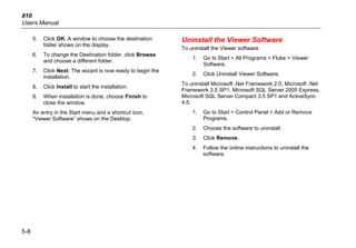 810
Users Manual
5-8
5. Click OK. A window to choose the destination
folder shows on the display.
6. To change the Destination folder, click Browse
and choose a different folder.
7. Click Next. The wizard is now ready to begin the
installation.
8. Click Install to start the installation.
9. When installation is done, choose Finish to
close the window.
An entry in the Start menu and a shortcut icon,
“Viewer Software” shows on the Desktop.
Uninstall the Viewer Software
To uninstall the Viewer software:
1. Go to Start > All Programs > Fluke > Viewer
Software.
2. Click Uninstall Viewer Software.
To uninstall Microsoft .Net Framework 2.0, Microsoft .Net
Framework 3.5 SP1, Microsoft SQL Server 2005 Express,
Microsoft SQL Server Compact 3.5 SP1 and ActiveSync
4.5:
1. Go to Start > Control Panel > Add or Remove
Programs.
2. Choose the software to uninstall.
3. Click Remove.
4. Follow the online instructions to uninstall the
software.
 
