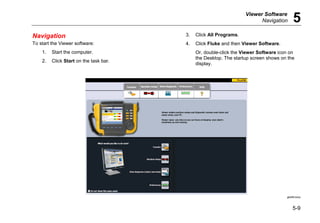 Viewer Software
Navigation 5
5-9
Navigation
To start the Viewer software:
1. Start the computer.
2. Click Start on the task bar.
3. Click All Programs.
4. Click Fluke and then Viewer Software.
Or, double-click the Viewer Software icon on
the Desktop. The startup screen shows on the
display.
gbk85.bmp
 