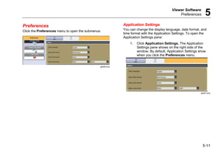 Viewer Software
Preferences 5
5-11
Preferences
Click the Preferences menu to open the submenus.
gbk86.bmp
Application Settings
You can change the display language, date format, and
time format with the Application Settings. To open the
Application Settings pane:
1. Click Application Settings. The Application
Settings pane shows on the right side of the
window. By default, Application Settings show
when you click the Preferences menu.
gbk87.bmp
 