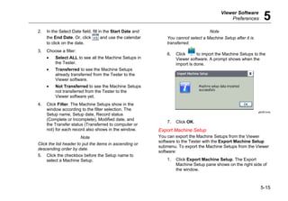 Viewer Software
Preferences 5
5-15
2. In the Select Date field, fill in the Start Date and
the End Date. Or, click and use the calendar
to click on the date.
3. Choose a filter:
• Select ALL to see all the Machine Setups in
the Tester.
• Transferred to see the Machine Setups
already transferred from the Tester to the
Viewer software.
• Not Transferred to see the Machine Setups
not transferred from the Tester to the
Viewer software yet.
4. Click Filter. The Machine Setups show in the
window according to the filter selection. The
Setup name, Setup date, Record status
(Complete or Incomplete), Modified date, and
the Transfer status (Transferred to computer or
not) for each record also shows in the window.
Note
Click the list header to put the items in ascending or
descending order by date.
5. Click the checkbox before the Setup name to
select a Machine Setup.
Note
You cannot select a Machine Setup after it is
transferred.
6. Click to import the Machine Setups to the
Viewer software. A prompt shows when the
import is done.
gbk90.bmp
7. Click OK.
Export Machine Setup
You can export the Machine Setups from the Viewer
software to the Tester with the Export Machine Setup
submenu. To export the Machine Setups from the Viewer
software:
1. Click Export Machine Setup. The Export
Machine Setup pane shows on the right side of
the window.
 
