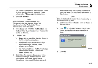 Viewer Software
Preferences 5
5-17
The Tester IDs field shows the connected Tester
ID. If the Machine Setup is created in Viewer
software, the PC desktop entry also shows.
2. Select PC desktop.
Note
If you choose the Tester ID and the “Not
Transferred” filter, the Machine Setups not
transferred from that Tester to the Viewer
software show in the Setup list.
3. In the Select date field, fill in the Start Date and
the End Date. Or, click and use the calendar
to click on the date.
4. Choose a filter:
• Select ALL to see all the Machine Setups in
the Viewer software database.
• Transferred to see the Machine Setups
already transferred from the Viewer
software to the Tester.
• Not Transferred to see the Machine Setups
not transferred from the Tester to the
Viewer software yet.
5. Click Filter. The Machine Setups show in the
window according to the filter selection. The
Setup name, Setup date, Record status
(Complete or Incomplete), Modified date, and
the Machine Setup status (setup is present or
not in the Tester) for each record also shows in
the window.
Note
Click the list header to put the items in ascending or
descending order by date.
6. Click the checkbox before the name to choose a
Machine Setup.
7. Click to export the Machine Setups to the
Tester. A prompt shows when the export is
done.
gbk92.bmp
8. Click OK.
 