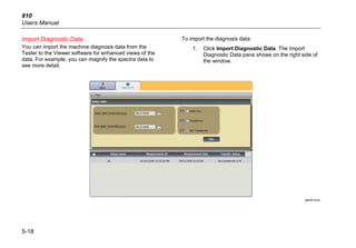 810
Users Manual
5-18
Import Diagnostic Data
You can import the machine diagnosis data from the
Tester to the Viewer software for enhanced views of the
data. For example, you can magnify the spectra data to
see more detail.
To import the diagnosis data:
1. Click Import Diagnostic Data. The Import
Diagnostic Data pane shows on the right side of
the window.
gbk93.bmp
 