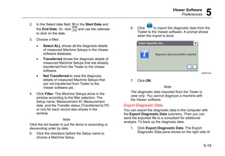 Viewer Software
Preferences 5
5-19
2. In the Select date field, fill in the Start Date and
the End Date. Or, click and use the calendar
to click on the date.
3. Choose a filter:
• Select ALL shows all the diagnosis details
of measured Machine Setups in the Viewer
software database.
• Transferred shows the diagnosis details of
measured Machine Setups that are already
transferred from the Tester to the Viewer
software.
• Not Transferred to view the diagnosis
details of measured Machine Setups that
are not transferred from Tester to the
Viewer software yet.
4. Click Filter. The Machine Setups show in the
window according to the filter selection. The
Setup name, Measurement ID, Measurement
date, and the Transfer status (Transferred to PC
or not) for each record also shows in the
window.
Note
Click the list header to put the items in ascending or
descending order by date.
5. Click the checkbox before the Setup name to
choose a Machine Setup.
6. Click to import the diagnostic data from the
Tester to the Viewer software. A prompt shows
when the import is done.
gbk94.bmp
7. Click OK.
Note
The diagnostic data imported from the Tester is
view only. You cannot diagnose a machine with
the Viewer software.
Export Diagnostic Data
You can export the diagnostic data in the computer with
the Export Diagnostic Data submenu. Then you can
send the exported file to a consultant for additional
analysis. To back up the diagnosis data:
1. Click Export Diagnostic Data. The Export
Diagnostic Data pane shows on the right side of
 
