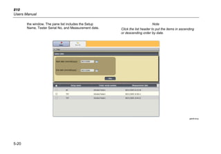 810
Users Manual
5-20
the window. The pane list includes the Setup
Name, Tester Serial No, and Measurement date.
Note
Click the list header to put the items in ascending
or descending order by date.
gbk95.bmp
 