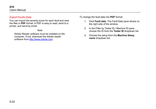 810
Users Manual
5-22
Export Faults Data
You can import the severity score for each fault and view
the files in PDF format. A PDF is easy to read, send to a
printer, and send by email.
Note
Adobe Reader software must be installed on the
computer. If not, download the Adobe reader
software from http://www.adobe.com.
To change the fault data into PDF format:
1. Click Fault data. The Fault Data pane shows on
the right side of the window.
2. In the Filter by Tester ID / Machine ID pane,
choose the ID from the Tester ID dropdown list.
3. Choose the setup from the Machine Setup
name dropdown list.
 