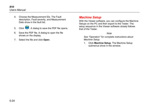 810
Users Manual
5-24
4. Choose the Measurement IDs. The Fault
description, Fault severity, and Measurement
Date show in the fault list.
5. Click . A dialog to save the PDF file opens.
6. Save the PDF file. A dialog to open the file
shows on the display.
7. Select the file and click Open.
Machine Setup
With the Viewer software, you can configure the Machine
Setups on the PC and then export to the Tester. The
setup sequence in the Viewer software closely follows
that of the Tester.
Note
See “Operation” for complete instructions about
Machine Setup.
1. Click Machine Setup. The Machine Setup
submenus show in the window.
 