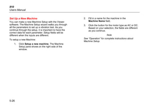 810
Users Manual
5-26
Set Up a New Machine
You can make a new Machine Setup with the Viewer
software. The Machine Setup wizard walks you through
all the parameters to set up a vibration test. As you
continue through the setup, it is important to have the
correct data for each parameter. Setup fields will be
different when the inputs are different.
To setup a new Machine:
1. Click Setup a new machine. The Machine
Setup pane shows on the right side of the
window.
2. Fill in a name for the machine in the
Machine Name field.
3. Click the button for the motor type as AC or DC.
Based on your selection, the fields are different
as you continue.
Note
See “Operation” for complete instructions about
Machine Setup.
 