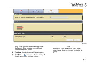 Viewer Software
Machine Setup 5
5-27
gbk100.bmp
In the Drive Train field, a sample image shows
the Machine Setup progress as the different
parameters become known.
4. Click Next to move through all the parameters.
5. Click Finish or to save the Machine Setup. A
prompt shows when the setup is done.
Note
Before you export the Machine Setup, make
sure that the Tester to computer connection is
good.
 