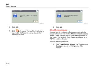 810
Users Manual
5-28
gbk101.bmp
6. Click OK.
7. Click . A copy of the new Machine Setup is
exported to the Tester. A prompt shows when
the export is done.
gbk102.bmp
8. Click OK.
View Machine Setups
You can see all the Machine Setups you make with the
Viewer software in one window. The Viewer software also
shows if these Machine Setups have been transferred to
the Tester. You can Edit, Copy, Delete, and Export as a
PDF the Machine Setups.
To open the setups window:
1. Click View Machine Setups. The View Machine
Setup pane shows on the right side of the
window.
 