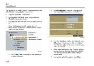 810
Users Manual
5-32
The left side of the pane is a list of the available diagnosis
data. This list is set up by the Tester name:
• Top level shows the Tester name
• Click + beside the Tester name to show the tests
(Test ID) that use that Tester
• Click + beside the Test ID to show the Measurement
ID
• Under the Measurement ID, you can find the
Measurement location, the Time Waveform, and the
Spectra for that location
gbk105.bmp
3. Click Clear Filter to remove the filter selections
and set to default.
4. Click Show Filter to open the Filters window.
The Tester ID field shows the Tester Name.
gbk106.bmp
5. Fill in the Start Date and the End Date. Or, click
and use the calendar to click on the date.
This filter shows the list of measurements made
in this time period.
6. In the Select the severity field, click the severity
level as Extreme, Serious, Moderate, or Slight.
This filter shows a list of the faults with that
severity level.
7. After selecting the filter options, click Filter.
 