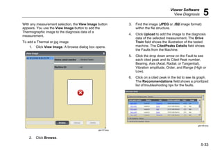 Viewer Software
View Diagnosis 5
5-33
With any measurement selection, the View Image button
appears. You use the View Image button to add the
Thermographic image to the diagnosis data of a
measurement.
To add a Thermal or jpg image:
1. Click View Image. A browse dialog box opens.
gbk107.bmp
2. Click Browse.
3. Find the image (JPEG or .IS2 image format)
within the file structure.
4. Click Upload to add the image to the diagnosis
data of the selected measurement. The Drive
Train field shows the illustration of the tested
machine. The CitedPeaks Details field shows
the Faults from the Machine.
5. Click the drop down arrow on the Fault to see
each cited peak and its Cited Peak number,
Bearing, Axis (Axial, Radial, or Tangential),
Vibration amplitude, Order, and Range (High or
Low).
6. Click on a cited peak in the list to see its graph.
The Recommendations field shows a prioritized
list of troubleshooting tips for the faults.
gbk108.bmp
 